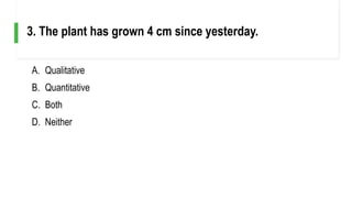 A. Qualitative
B. Quantitative
C. Both
D. Neither
3. The plant has grown 4 cm since yesterday.
 