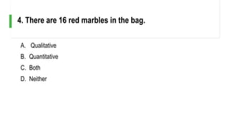 A. Qualitative
B. Quantitative
C. Both
D. Neither
4. There are 16 red marbles in the bag.
 