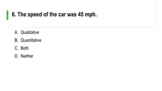 A. Qualitative
B. Quantitative
C. Both
D. Neither
6. The speed of the car was 45 mph.
 