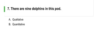 A. Qualitative
B. Quantitative
7. There are nine dolphins in this pod.
 