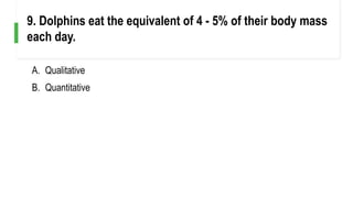 A. Qualitative
B. Quantitative
9. Dolphins eat the equivalent of 4 - 5% of their body mass
each day.
 