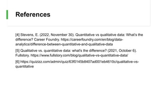 References
[4] Stevens, E. (2022, November 30). Quantitative vs qualitative data: What’s the
difference? Career Foundry. https://careerfoundry.com/en/blog/data-
analytics/difference-between-quantitative-and-qualitative-data
[5] Qualitative vs. quantitative data: what's the difference? (2021, October 6).
Fullstory. https://www.fullstory.com/blog/qualitative-vs-quantitative-data/
[6] https://quizizz.com/admin/quiz/63f0145b8407ad001eb4610c/qualitative-vs-
quantitative
 