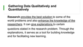 Gathering Data Qualitatively and
Quantitatively
Research provides the best solution to some of the
world problems and also enhance the knowledge of the
researchers. It can give explanations to certain
questions stated in the research problem. Through the
explanations, it serves as a tool for building knowledge
and for facilitating new learning.
 