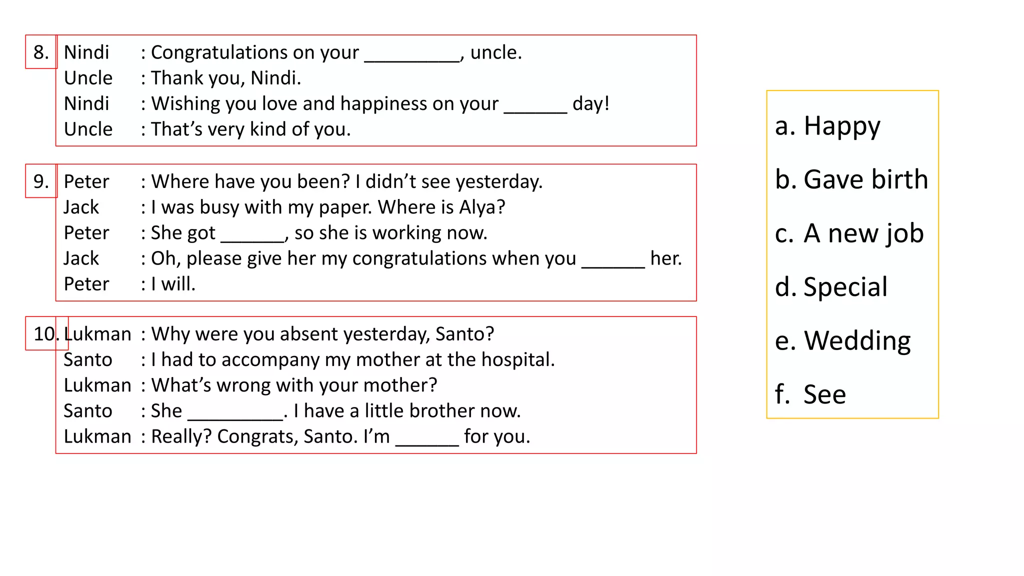 8. Nindi : Congratulations on your _________, uncle.
Uncle : Thank you, Nindi.
Nindi : Wishing you love and happiness on your ______ day!
Uncle : That’s very kind of you.
9. Peter : Where have you been? I didn’t see yesterday.
Jack : I was busy with my paper. Where is Alya?
Peter : She got ______, so she is working now.
Jack : Oh, please give her my congratulations when you ______ her.
Peter : I will.
10.Lukman : Why were you absent yesterday, Santo?
Santo : I had to accompany my mother at the hospital.
Lukman : What’s wrong with your mother?
Santo : She _________. I have a little brother now.
Lukman : Really? Congrats, Santo. I’m ______ for you.
a. Happy
b. Gave birth
c. A new job
d. Special
e. Wedding
f. See
 