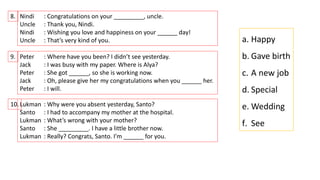 8. Nindi : Congratulations on your _________, uncle.
Uncle : Thank you, Nindi.
Nindi : Wishing you love and happiness on your ______ day!
Uncle : That’s very kind of you.
9. Peter : Where have you been? I didn’t see yesterday.
Jack : I was busy with my paper. Where is Alya?
Peter : She got ______, so she is working now.
Jack : Oh, please give her my congratulations when you ______ her.
Peter : I will.
10.Lukman : Why were you absent yesterday, Santo?
Santo : I had to accompany my mother at the hospital.
Lukman : What’s wrong with your mother?
Santo : She _________. I have a little brother now.
Lukman : Really? Congrats, Santo. I’m ______ for you.
a. Happy
b. Gave birth
c. A new job
d. Special
e. Wedding
f. See
 