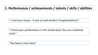 1. Performance / achievements / talents / skills / abilities
“I read your essay – it was so well written! Congratulations!”
“I loved your performance in the school play! You are a talented
actor.”
“You have a nice voice.”
 