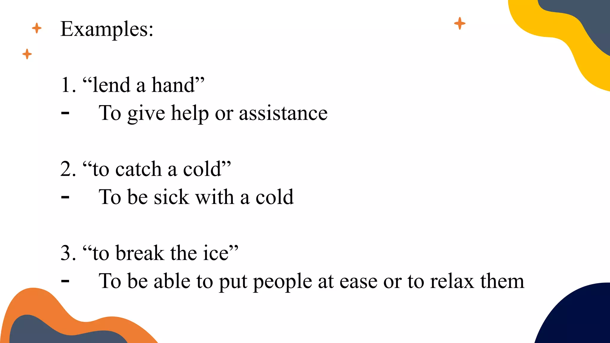 Examples:
1. “lend a hand”
- To give help or assistance
2. “to catch a cold”
- To be sick with a cold
3. “to break the ice”
- To be able to put people at ease or to relax them
 