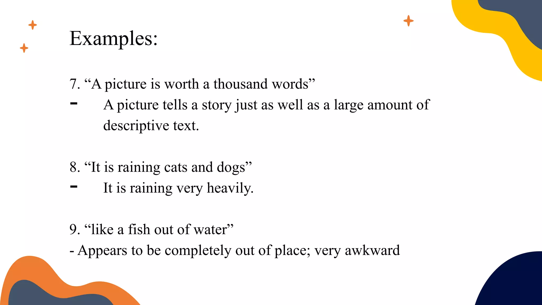Examples:
7. “A picture is worth a thousand words”
- A picture tells a story just as well as a large amount of
descriptive text.
8. “It is raining cats and dogs”
- It is raining very heavily.
9. “like a fish out of water”
- Appears to be completely out of place; very awkward
 