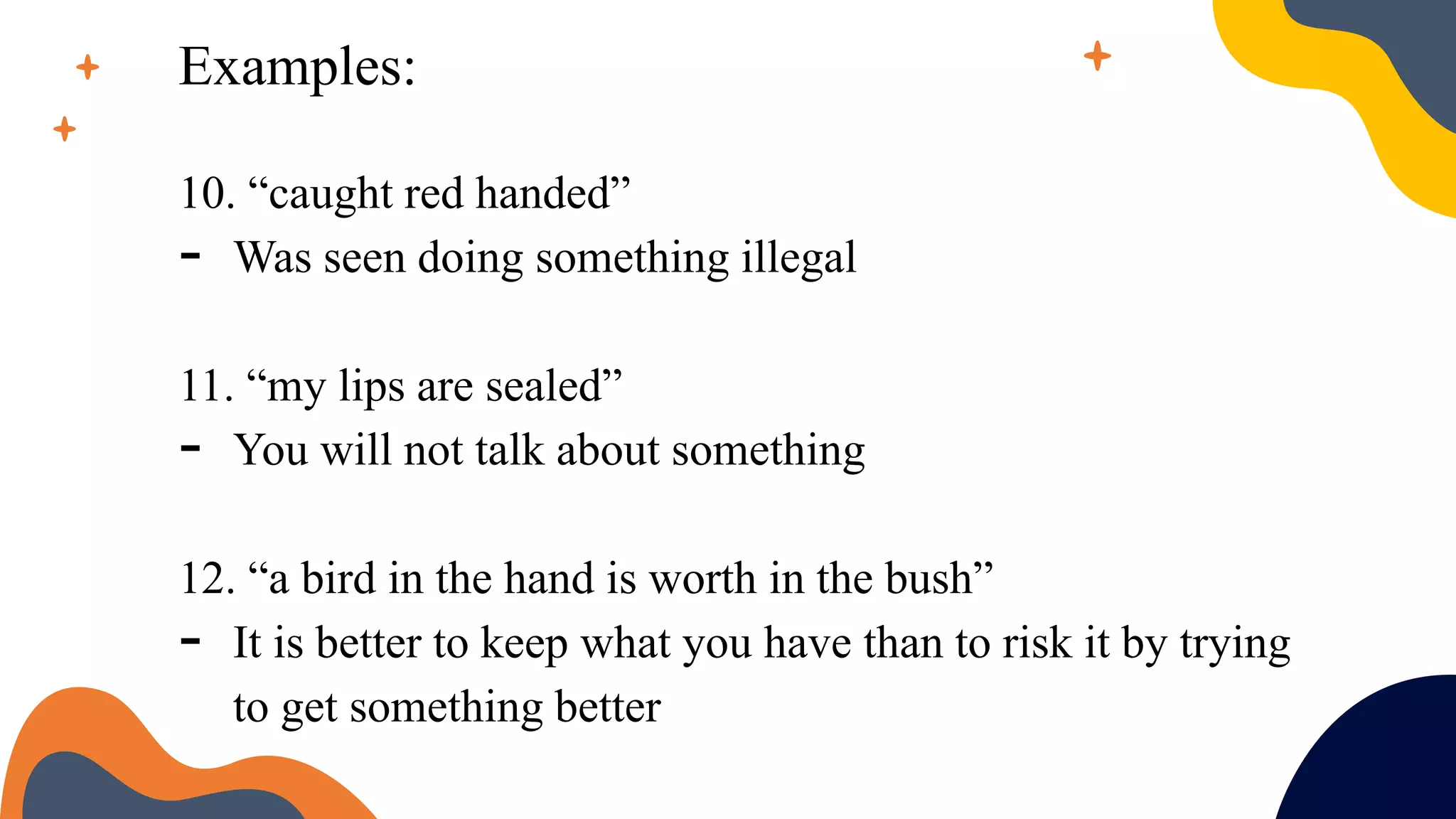 Examples:
10. “caught red handed”
- Was seen doing something illegal
11. “my lips are sealed”
- You will not talk about something
12. “a bird in the hand is worth in the bush”
- It is better to keep what you have than to risk it by trying
to get something better
 