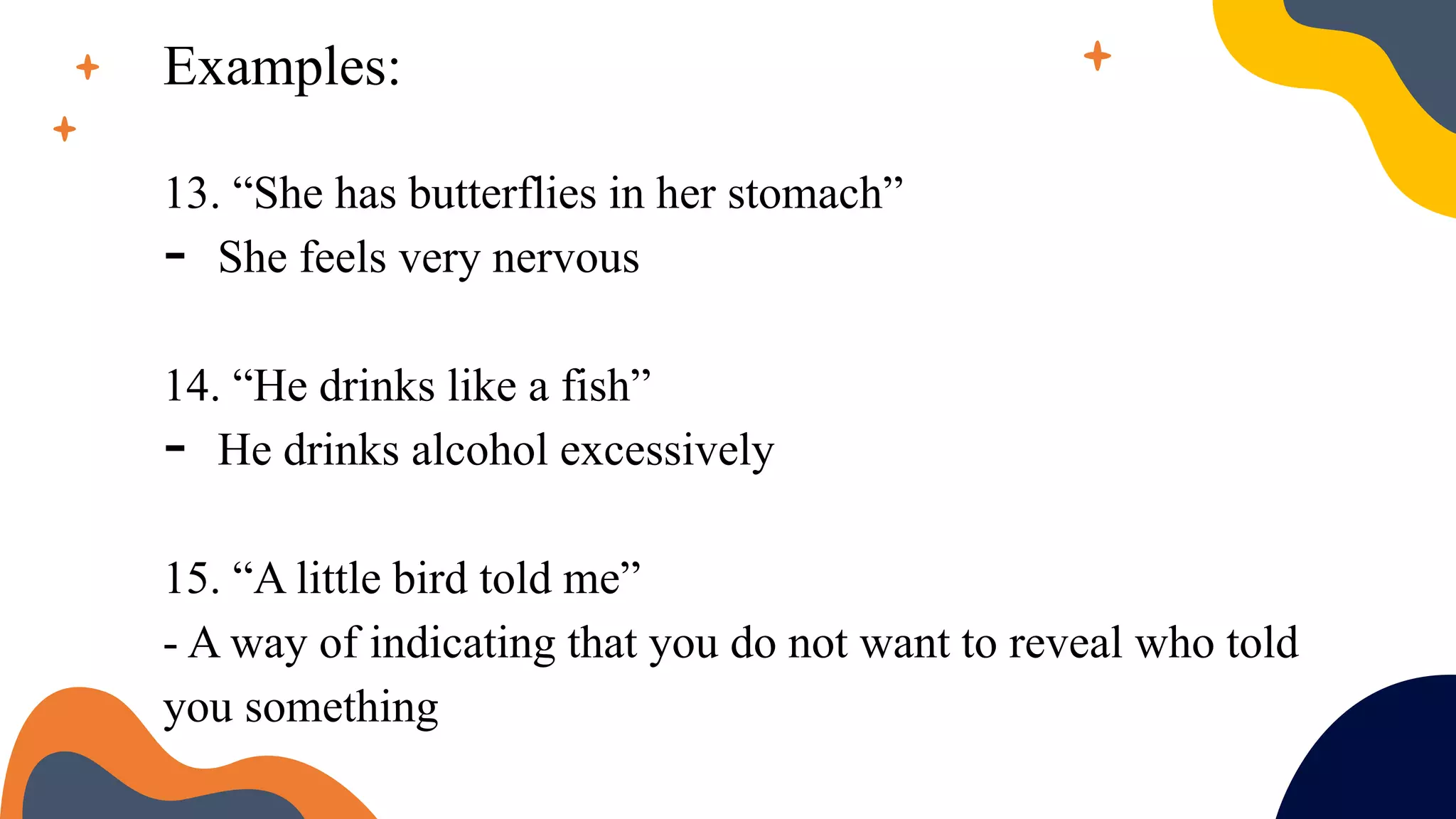 Examples:
13. “She has butterflies in her stomach”
- She feels very nervous
14. “He drinks like a fish”
- He drinks alcohol excessively
15. “A little bird told me”
- A way of indicating that you do not want to reveal who told
you something
 