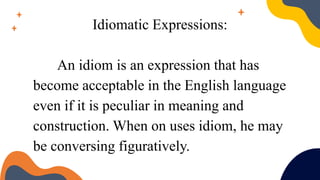 Idiomatic Expressions:
An idiom is an expression that has
become acceptable in the English language
even if it is peculiar in meaning and
construction. When on uses idiom, he may
be conversing figuratively.
 