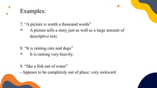 Examples:
7. “A picture is worth a thousand words”
- A picture tells a story just as well as a large amount of
descriptive text.
8. “It is raining cats and dogs”
- It is raining very heavily.
9. “like a fish out of water”
- Appears to be completely out of place; very awkward
 