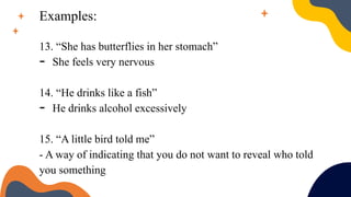 Examples:
13. “She has butterflies in her stomach”
- She feels very nervous
14. “He drinks like a fish”
- He drinks alcohol excessively
15. “A little bird told me”
- A way of indicating that you do not want to reveal who told
you something
 