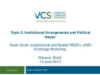Topic 2: Institutional Arrangements and Political
Issues
South-South Jurisdictional and Nested REDD+ (JNR)
Exchange Workshop
Manaus, Brazil
13 June 2013
Naomi Swickard, VCSA13 Jun 2013
 