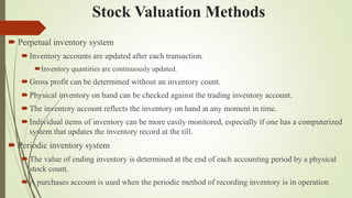 Stock Valuation Methods
 Perpetual inventory system
Inventory accounts are updated after each transaction.
Inventory quantities are continuously updated.
Gross profit can be determined without an inventory count.
Physical inventory on hand can be checked against the trading inventory account.
The inventory account reflects the inventory on hand at any moment in time.
Individual items of inventory can be more easily monitored, especially if one has a computerized
system that updates the inventory record at the till.
 Periodic inventory system
The value of ending inventory is determined at the end of each accounting period by a physical
stock count.
A purchases account is used when the periodic method of recording inventory is in operation
 