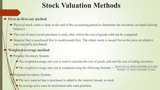 Stock Valuation Methods
 First-in-first-out method
 Physical stock count is done at the end of the accounting period to determine the inventory on hand (closing
balance).
 The cost of most recent purchase is used, after which the cost of goods sold can be computed.
 Material that is purchased first is used(issued) first. The oldest stock is issued first at the price at which it
was originally purchased.
 Weighted-average-method
 Periodic Inventory System
The weighted average unit cost is used to calculate the cost of goods sold and the cost of ending inventory.
The weighted average unit cost is computed using the following formula: =
𝑇𝑜𝑡𝑎𝑙 𝑐𝑜𝑠𝑡 𝑜𝑓 𝑢𝑛𝑖𝑡𝑠 𝑎𝑣𝑎𝑖𝑙𝑎𝑏𝑙𝑒 𝑓𝑜𝑟 𝑠𝑎𝑙𝑒
𝑁𝑢𝑚𝑏𝑒𝑟 𝑜𝑓 𝑢𝑛𝑖𝑡𝑠 𝑎𝑣𝑎𝑖𝑙𝑎𝑏𝑙𝑒 𝑡𝑜 𝑠𝑎𝑙𝑒
 Perpetual Inventory System
The new material that is purchased is added to the material already in stock
An average price must be determined after each purchase.
 