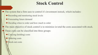 Stock Control
 The system that a firm uses to control it’s investment instock, which includes:
Recording and monitoring stock levels
Forecasting future demand
Deciding when to order and how much to order
 The main objective of stock control is to minimize in total the costs associated with stock.
 These costs can be classified into three groups:
Carrying (holding) costs
Ordering costs
Stock-out costs
 