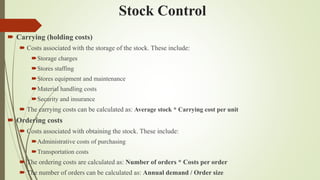 Stock Control
 Carrying (holding costs)
 Costs associated with the storage of the stock. These include:
Storage charges
Stores staffing
Stores equipment and maintenance
Material handling costs
Security and insurance
 The carrying costs can be calculated as: Average stock * Carrying cost per unit
 Ordering costs
 Costs associated with obtaining the stock. These include:
Administrative costs of purchasing
Transportation costs
 The ordering costs are calculated as: Number of orders * Costs per order
 The number of orders can be calculated as: Annual demand / Order size
 