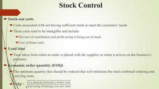 Stock Control
 Stock-out costs
Costs associated with not having sufficient stock to meet the customers’ needs.
These costs tend to be intangible and include:
The loss of contribution and profit owing to being out of stock
Loss of future sales
 Lead time
Time taken from when an order is placed with the supplier, to when it arrives on the business’s
premises.
 Economic order quantity (EOQ)
The optimum quantity that should be ordered that will minimize the total combined ordering and
carrying costs.
EOQ =
2 𝑥 𝐴𝑛𝑛𝑢𝑎𝑙 𝑑𝑒𝑚𝑎𝑛𝑑 𝑥 𝑂𝑟𝑑𝑒𝑟 𝑐𝑜𝑠𝑡
𝐶𝑎𝑟𝑟𝑦𝑖𝑛𝑔 (ℎ𝑜𝑙𝑑𝑖𝑛𝑔) 𝑐𝑜𝑠𝑡 𝑝𝑒𝑟 𝑢𝑛𝑖𝑡
 