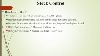 Stock Control
 Reorder level (ROL)
The level of stock at which another order should be placed.
Reorder level depends on the lead time and the usage during the lead time.
It allows for the worst situation to occur without the danger of running out of stock.
ROL = Maximum usage * Maximum lead time; or
ROL = (Average usage * Average lead time) + Safety stock
 