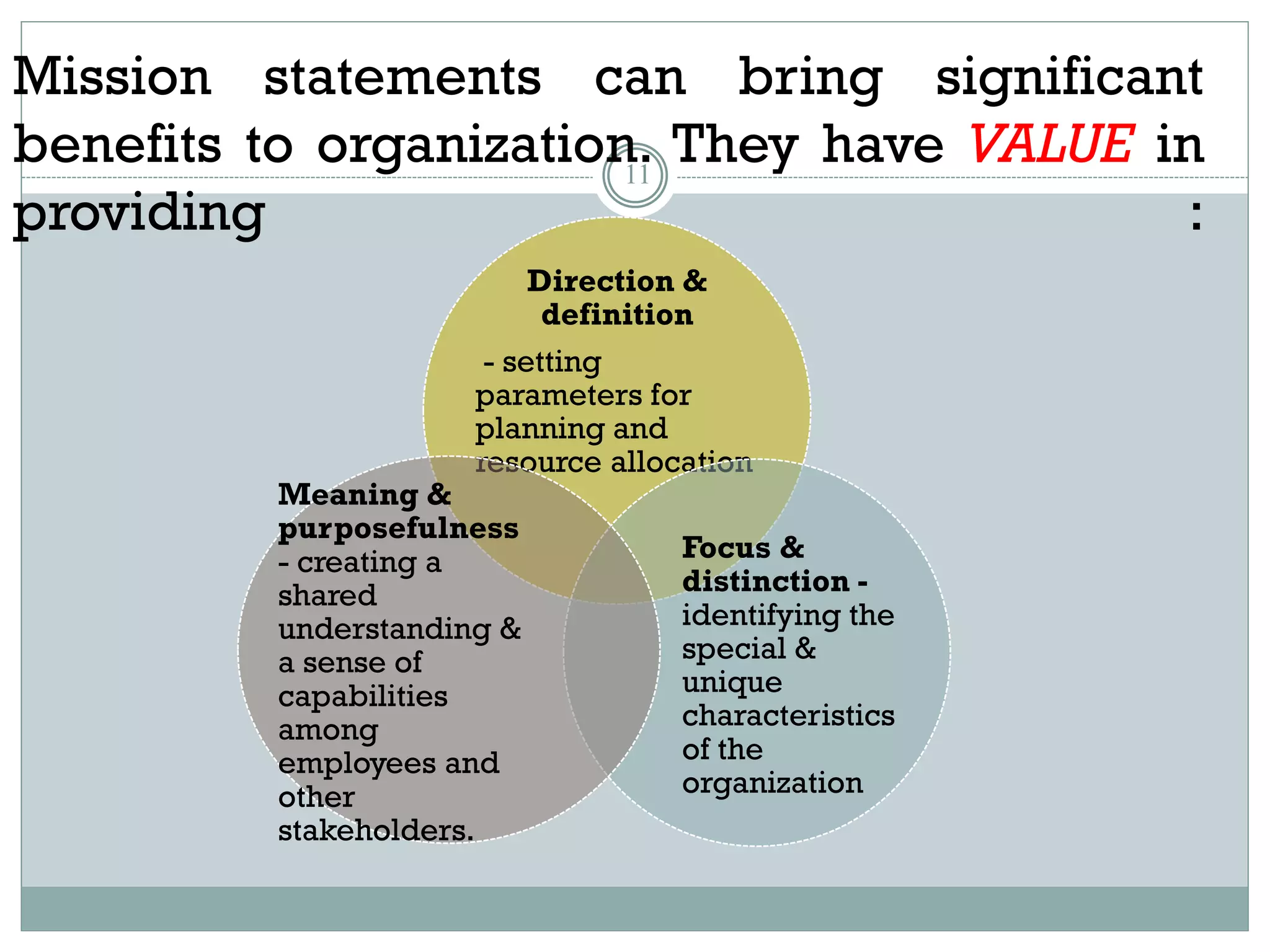 Mission statements can bring significant
benefits to organization. They have VALUE in
providing :
11
Direction &
definition
- setting
parameters for
planning and
resource allocation
Focus &
distinction -
identifying the
special &
unique
characteristics
of the
organization
Meaning &
purposefulness
- creating a
shared
understanding &
a sense of
capabilities
among
employees and
other
stakeholders.
 