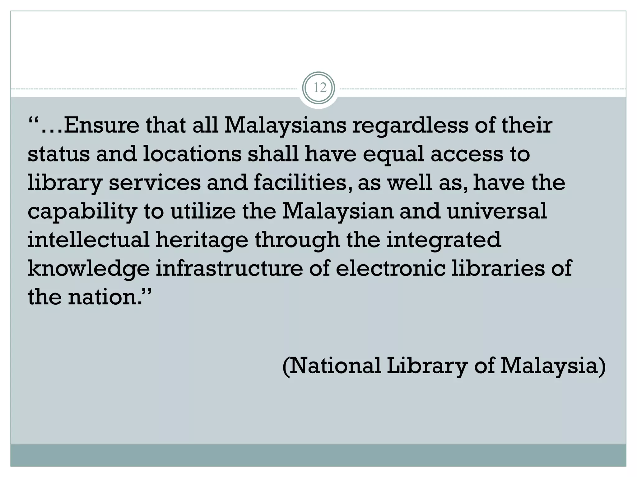 12
“…Ensure that all Malaysians regardless of their
status and locations shall have equal access to
library services and facilities,as well as, have the
capability to utilize the Malaysian and universal
intellectual heritage through the integrated
knowledge infrastructure of electronic libraries of
the nation.”
(National Library of Malaysia)
 