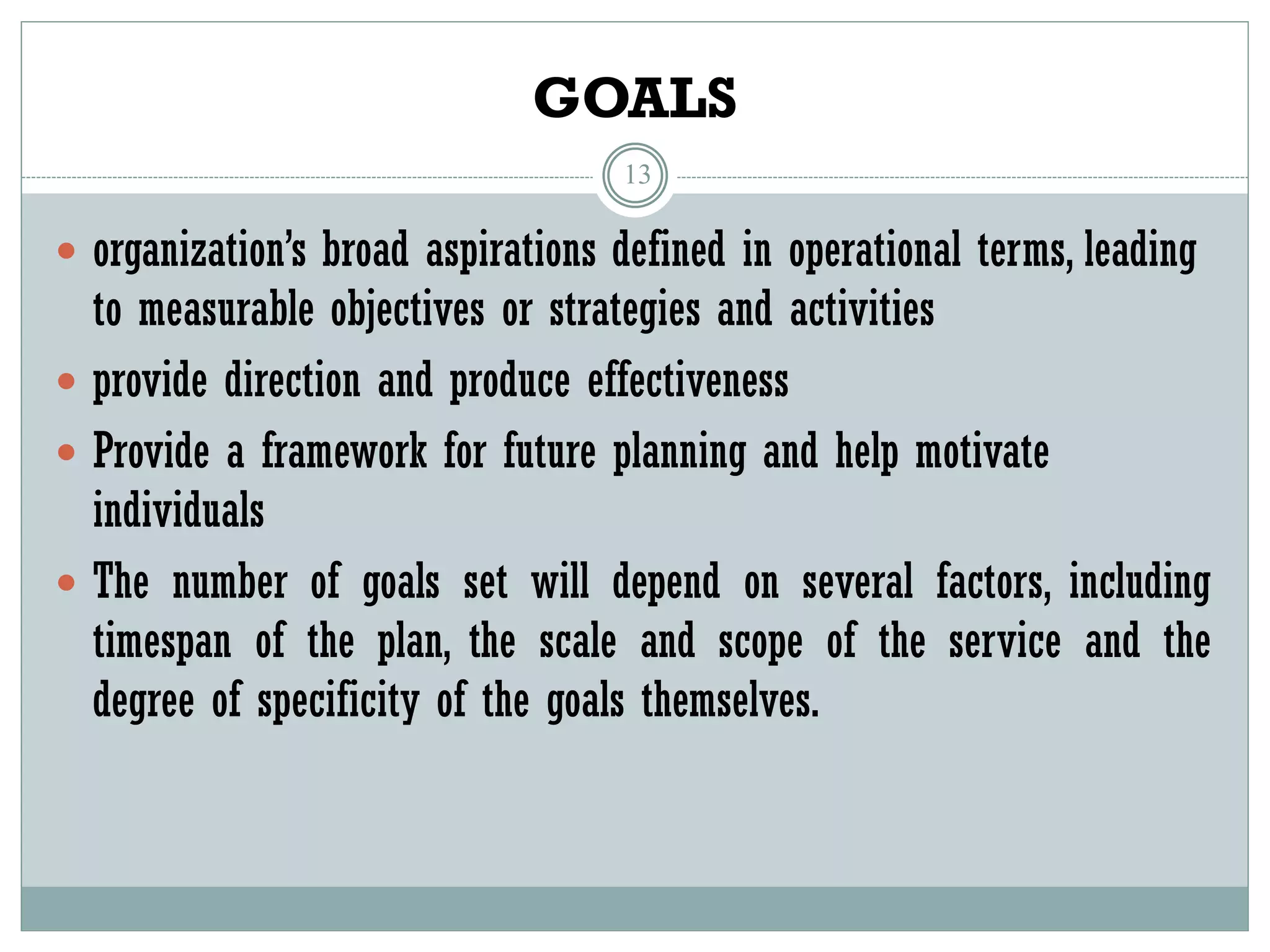 GOALS
13
 organization’s broad aspirations defined in operational terms, leading
to measurable objectives or strategies and activities
 provide direction and produce effectiveness
 Provide a framework for future planning and help motivate
individuals
 The number of goals set will depend on several factors, including
timespan of the plan, the scale and scope of the service and the
degree of specificity of the goals themselves.
 