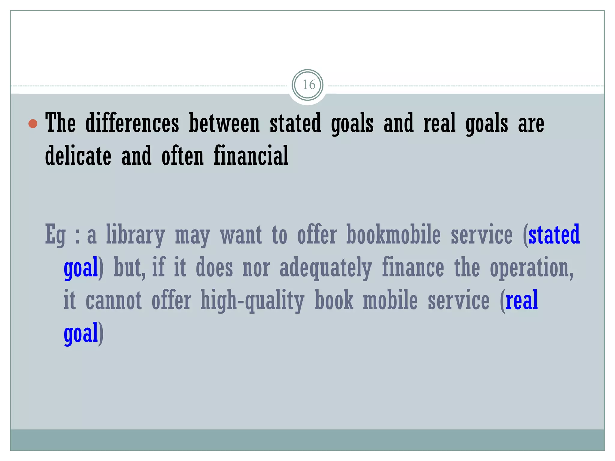 16
 The differences between stated goals and real goals are
delicate and often financial
Eg : a library may want to offer bookmobile service (stated
goal) but, if it does nor adequately finance the operation,
it cannot offer high-quality book mobile service (real
goal)
 