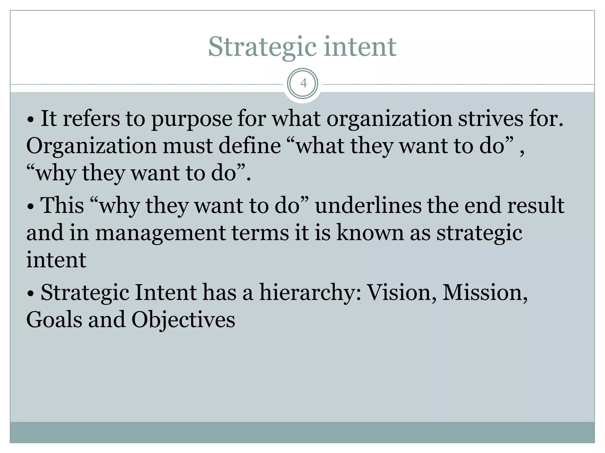 Strategic intent
• It refers to purpose for what organization strives for.
Organization must define “what they want to do” ,
“why they want to do”.
• This “why they want to do” underlines the end result
and in management terms it is known as strategic
intent
• Strategic Intent has a hierarchy: Vision, Mission,
Goals and Objectives
4
 