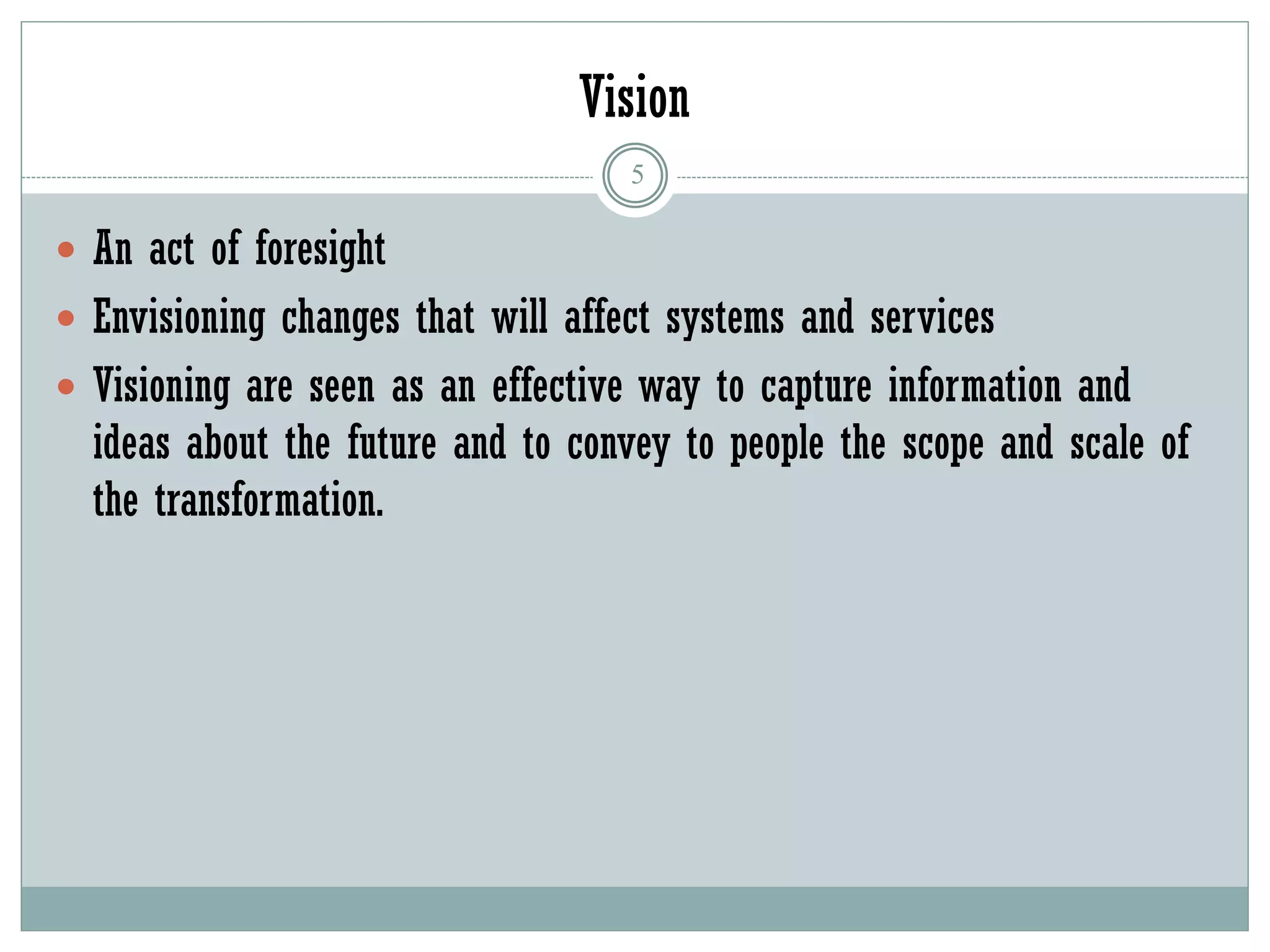 Vision
5
 An act of foresight
 Envisioning changes that will affect systems and services
 Visioning are seen as an effective way to capture information and
ideas about the future and to convey to people the scope and scale of
the transformation.
 