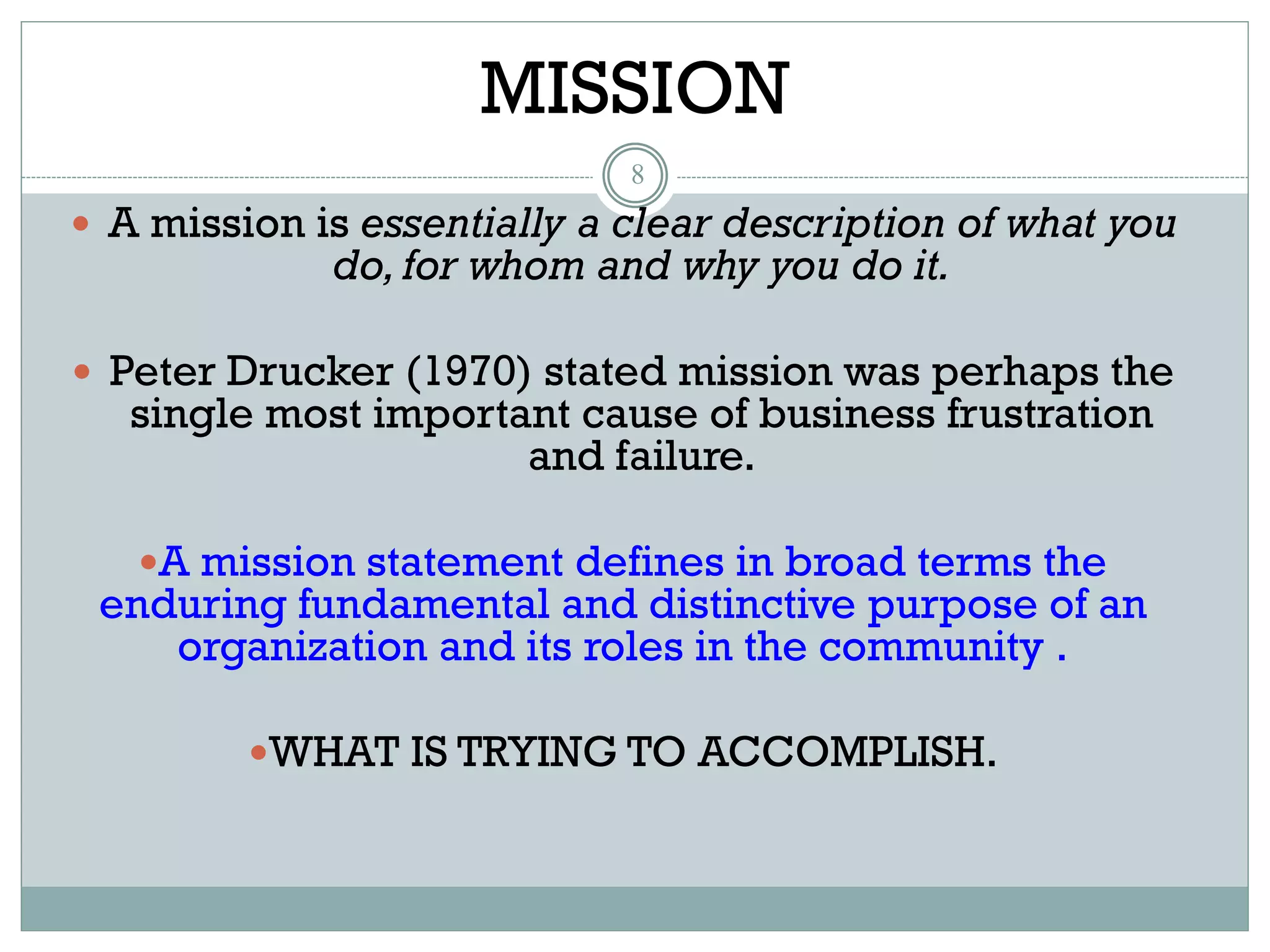 MISSION
8
 A mission is essentially a clear description of what you
do, for whom and why you do it.
 Peter Drucker (1970) stated mission was perhaps the
single most important cause of business frustration
and failure.
A mission statement defines in broad terms the
enduring fundamental and distinctive purpose of an
organization and its roles in the community .
WHAT IS TRYING TO ACCOMPLISH.
 