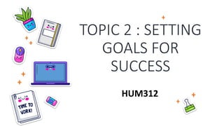 TOPIC 2 : SETTING
GOALS FOR
SUCCESS
HUM312
 