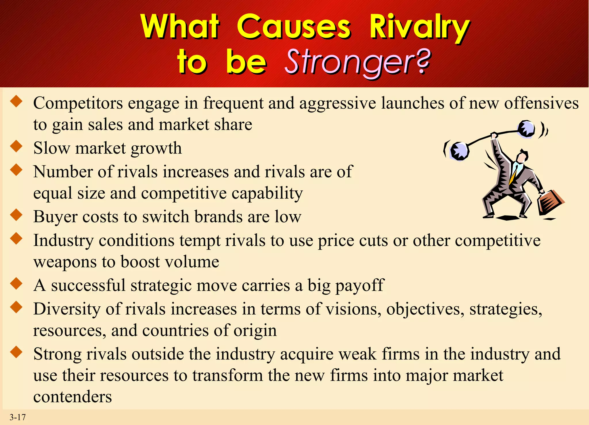 What  Causes  Rivalry to  be  Stronger? Competitors engage in frequent and aggressive launches of new offensives to gain sales and market share Slow market growth Number of rivals increases and rivals are of equal size and competitive capability Buyer costs to switch brands are low Industry conditions tempt rivals to use price cuts or other competitive weapons to boost volume A successful strategic move carries a big payoff Diversity of rivals increases in terms of visions, objectives, strategies, resources, and countries of origin Strong rivals outside the industry acquire weak firms in the industry and use their resources to transform the new firms into major market contenders  