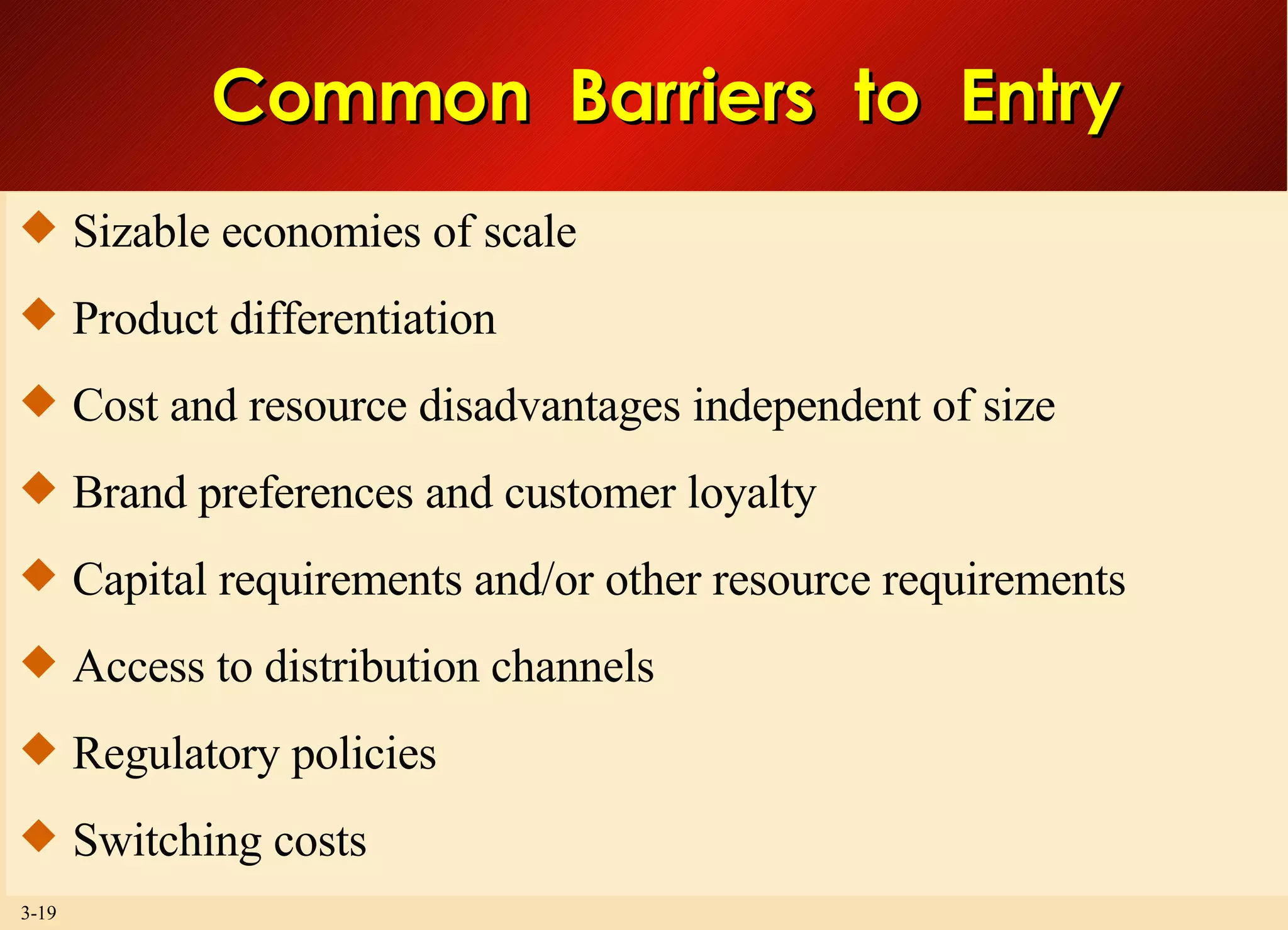 Common  Barriers  to  Entry Sizable economies of scale Product differentiation Cost and resource disadvantages independent of size Brand preferences and customer loyalty Capital requirements and/or other resource requirements Access to distribution channels Regulatory policies Switching costs 