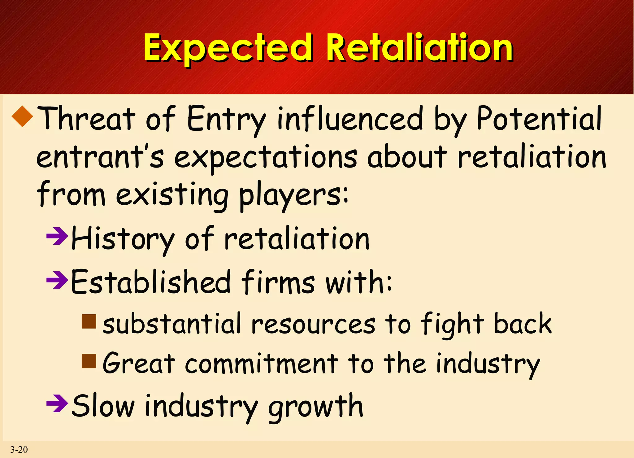Expected Retaliation Threat of Entry influenced by Potential entrant’s expectations about retaliation from existing players: History of retaliation Established firms with:  substantial resources to fight back Great commitment to the industry Slow industry growth 
