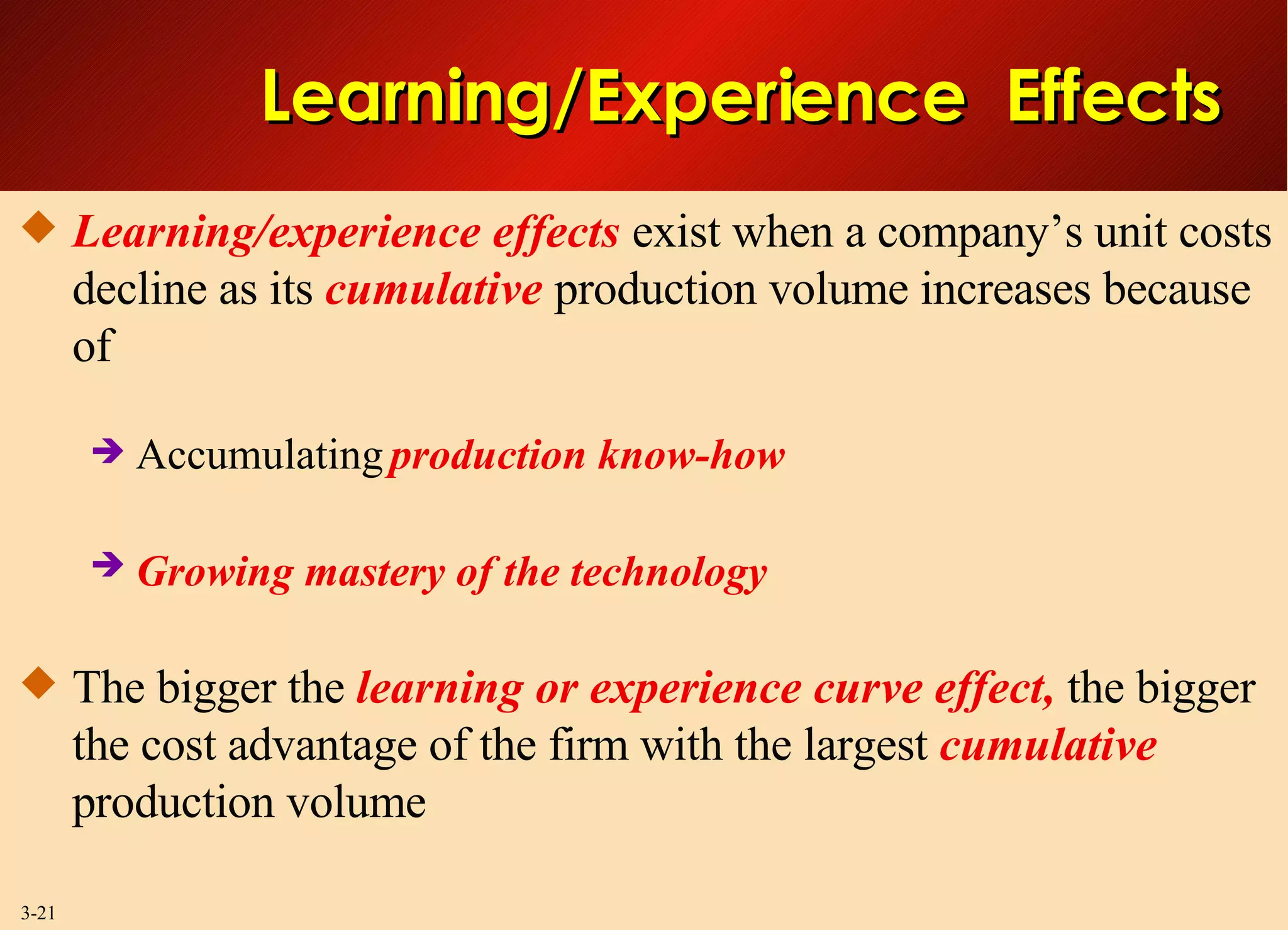 Learning/Experience  Effects Learning/experience effects  exist when a company’s unit costs decline as its  cumulative  production volume increases because of Accumulating  production know-how  Growing mastery of the technology   The bigger the  learning or experience curve effect,  the bigger the cost advantage of the firm with the largest  cumulative  production volume 