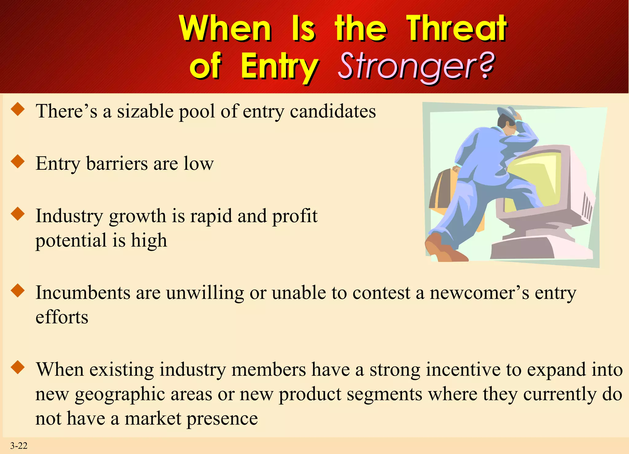 When  Is  the  Threat of  Entry  Stronger? There’s a sizable pool of entry candidates Entry barriers are low Industry growth is rapid and profit  potential is high Incumbents are unwilling or unable to contest a newcomer’s entry efforts When existing industry members have a strong incentive to expand into new geographic areas or new product segments where they currently do not have a market presence 