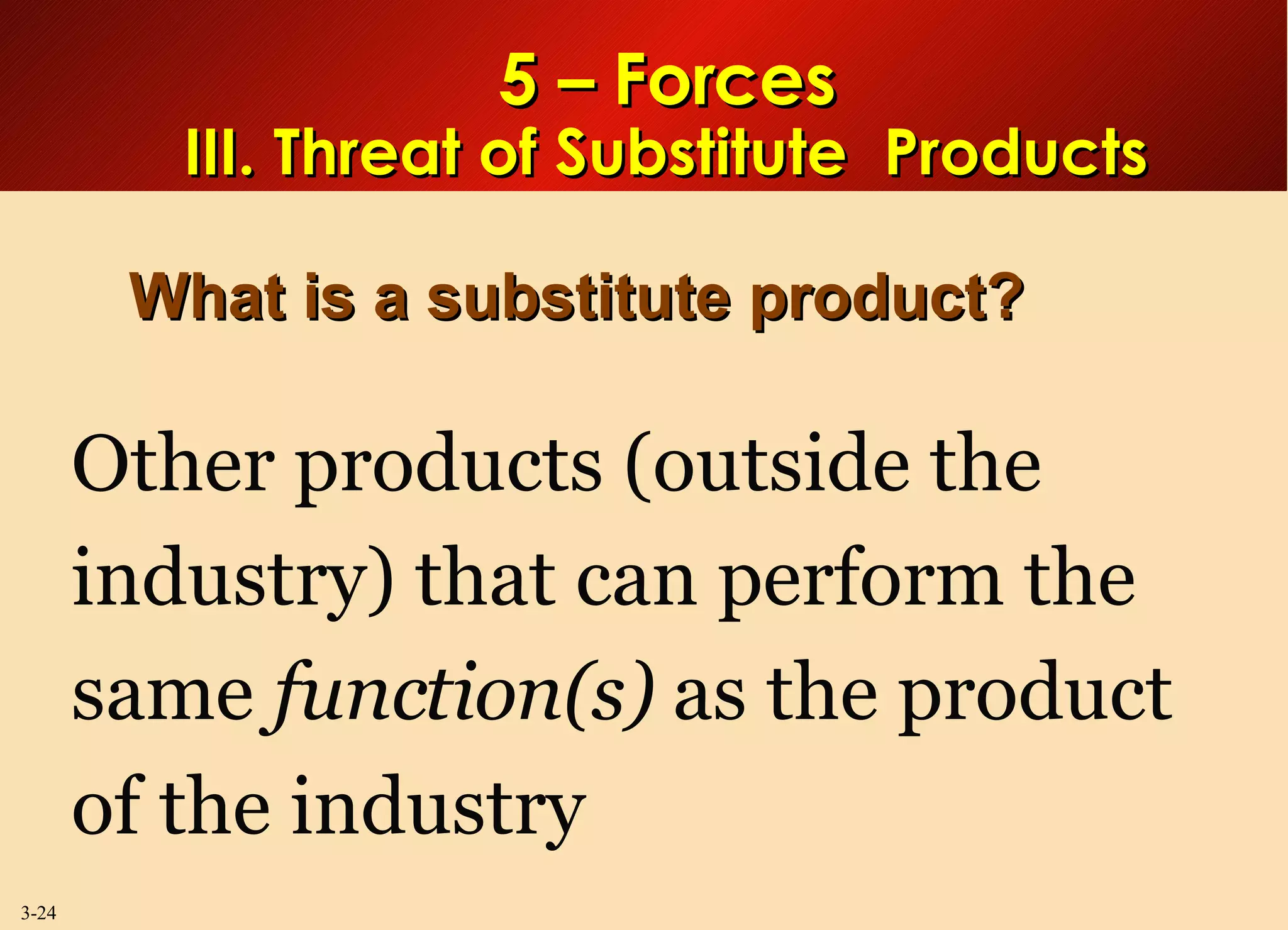 5 – Forces III. Threat of Substitute  Products What is a substitute product? Other products (outside the industry) that can perform the same  function(s)  as the product of the industry 