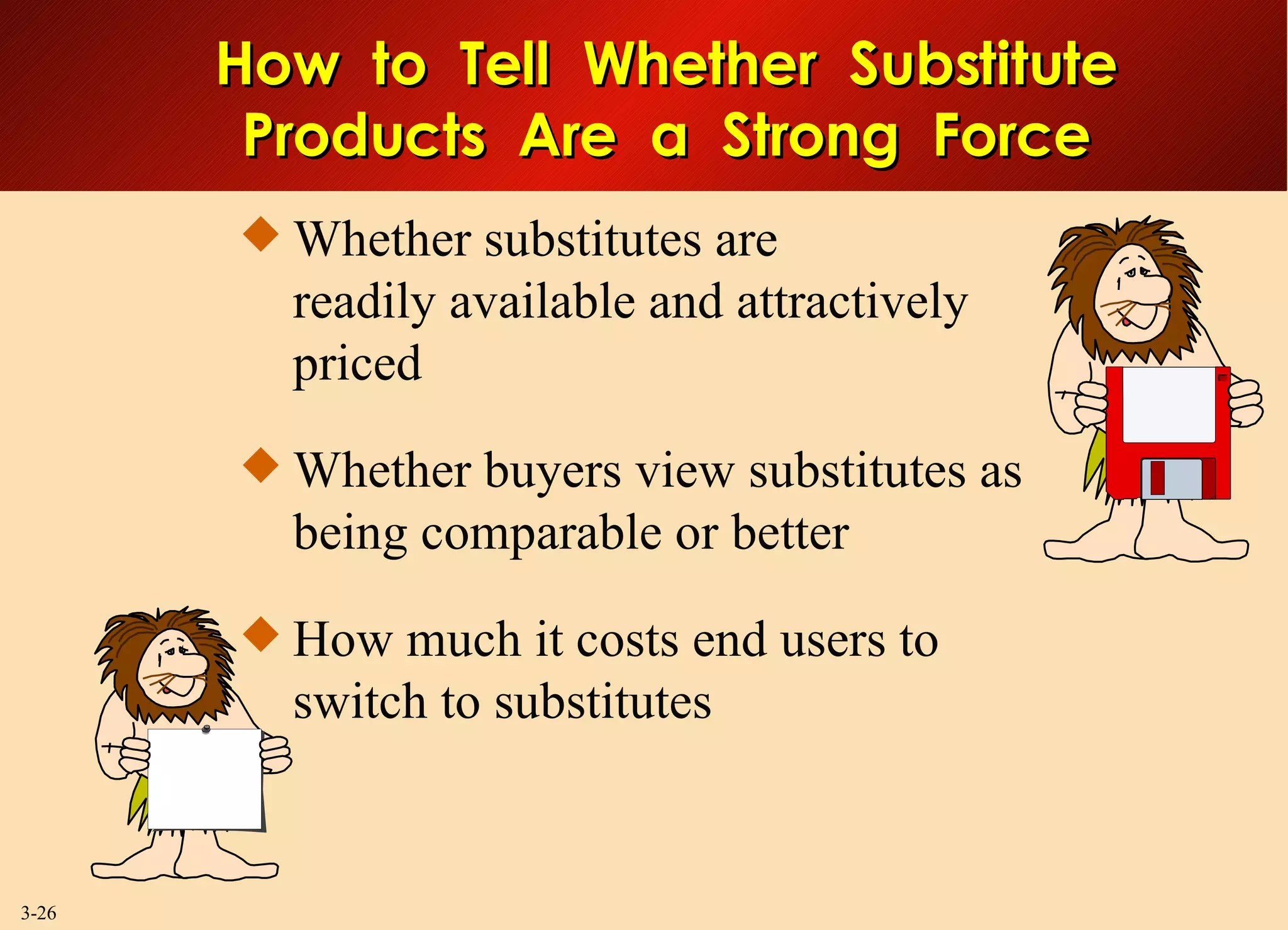 Whether substitutes are readily available and attractively priced Whether buyers view substitutes as being comparable or better How much it costs end users to switch to substitutes  How  to  Tell  Whether  Substitute Products  Are  a  Strong  Force 