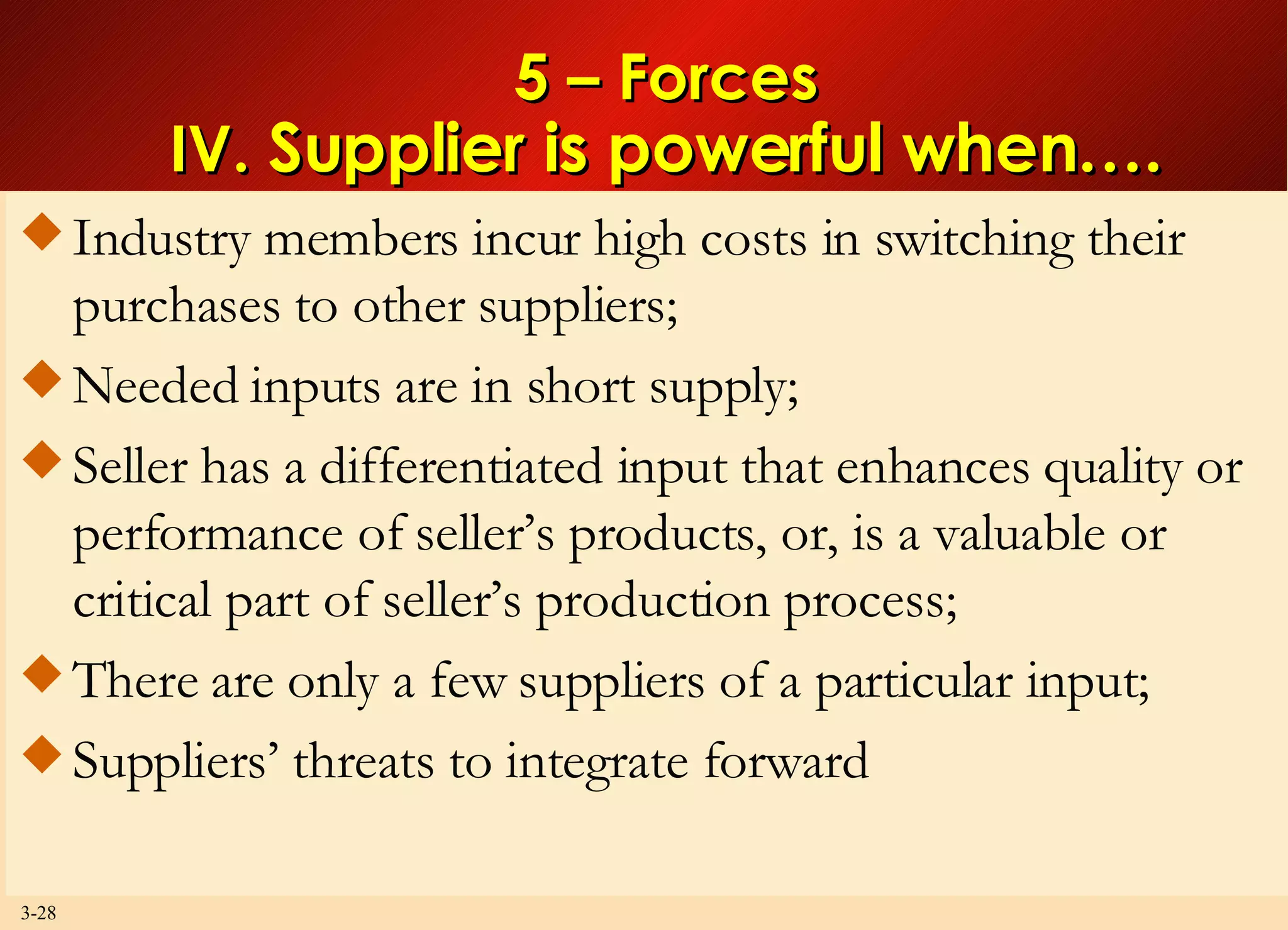 5 – Forces IV.  Supplier is powerful when…. Industry members incur high costs in switching their purchases to other suppliers; Needed inputs are in short supply; Seller has a differentiated input that enhances quality or performance of seller’s products, or, is a valuable or critical part of seller’s production process; There are only a few suppliers of a particular input; Suppliers’ threats to integrate forward 