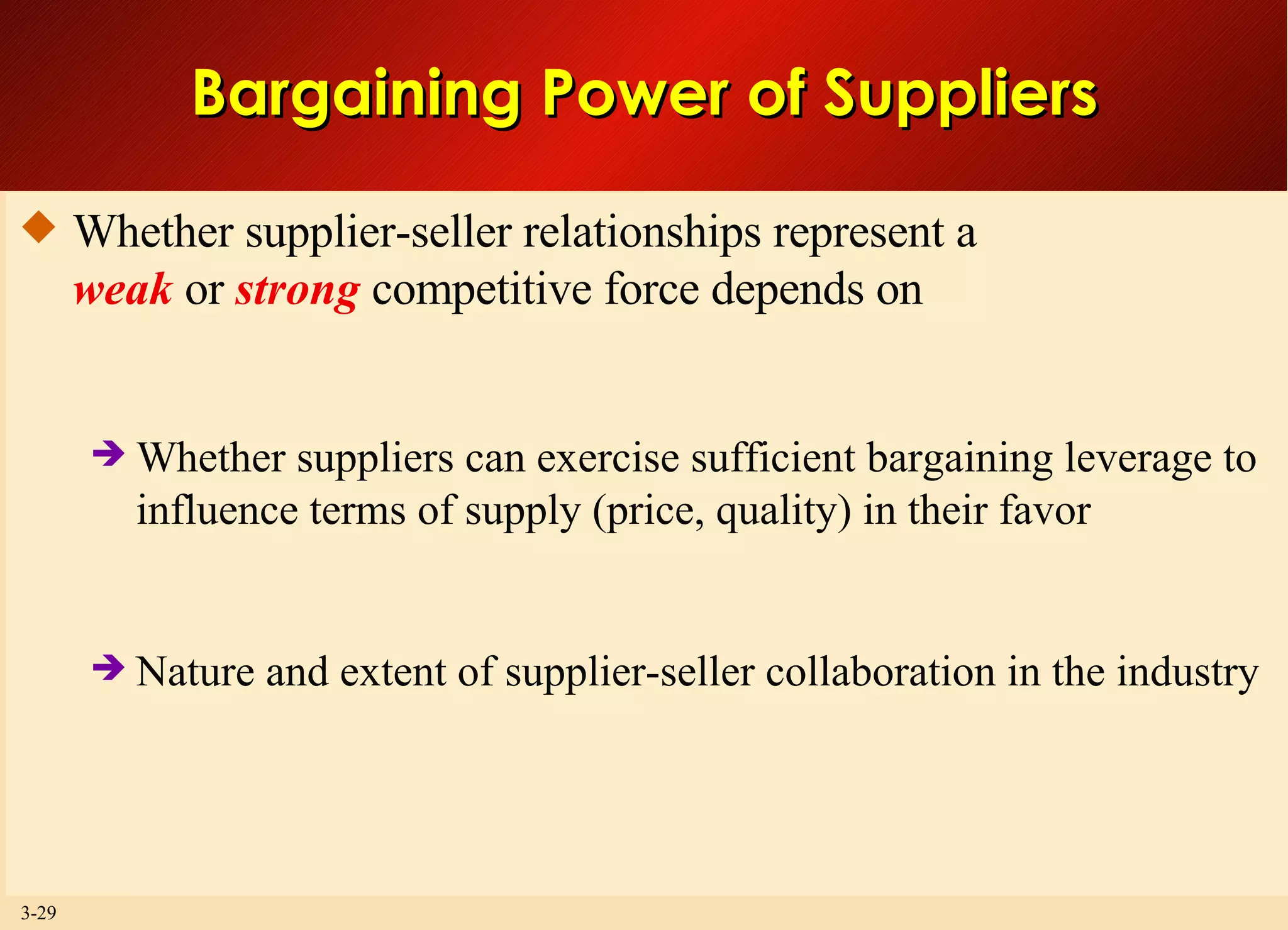 Bargaining Power of Suppliers Whether supplier-seller relationships represent a weak  or  strong  competitive force depends on Whether suppliers can exercise sufficient bargaining leverage to influence terms of supply (price, quality) in their favor Nature and extent of supplier-seller collaboration in the industry 
