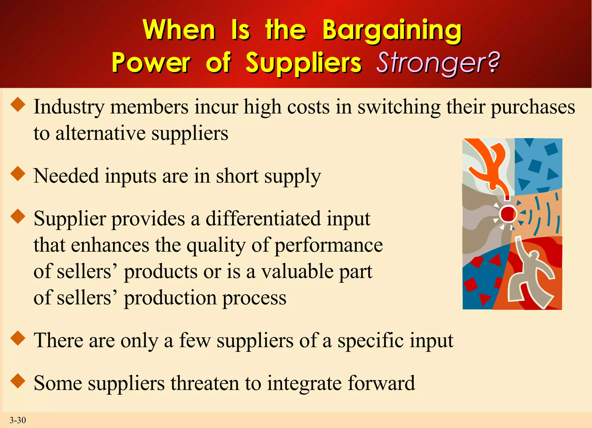 When  Is  the  Bargaining  Power  of  Suppliers  Stronger? Industry members incur high costs in switching their purchases to alternative suppliers Needed inputs are in short supply Supplier provides a differentiated input that enhances the quality of performance of sellers’ products or is a valuable part of sellers’ production process There are only a few suppliers of a specific input Some suppliers threaten to integrate forward 