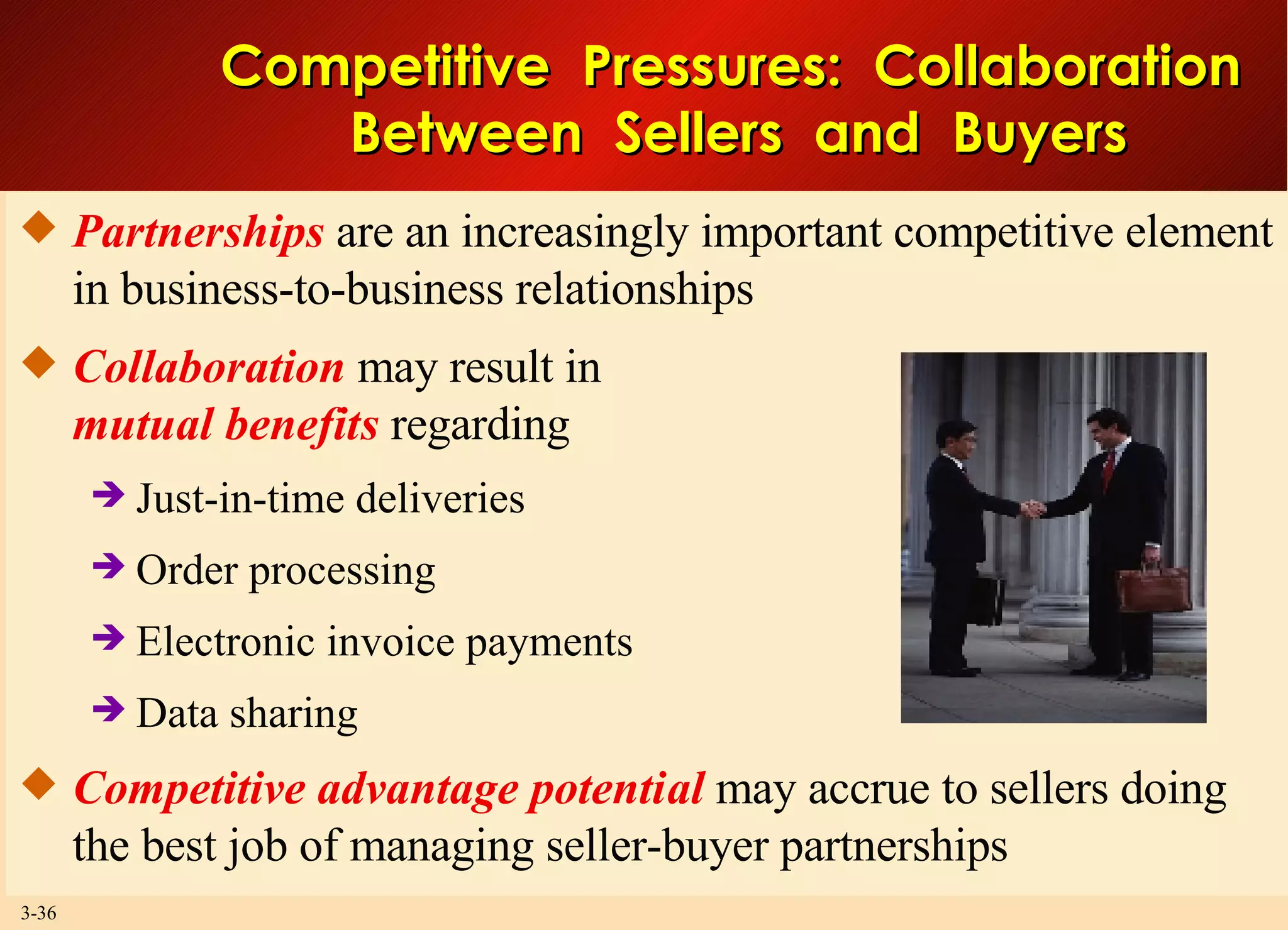 Competitive  Pressures:  Collaboration  Between  Sellers  and  Buyers Partnerships  are an increasingly important competitive element in business-to-business relationships Collaboration  may result in mutual benefits  regarding Just-in-time deliveries Order processing Electronic invoice payments Data sharing Competitive advantage potential  may accrue to sellers doing the best job of managing seller-buyer partnerships 