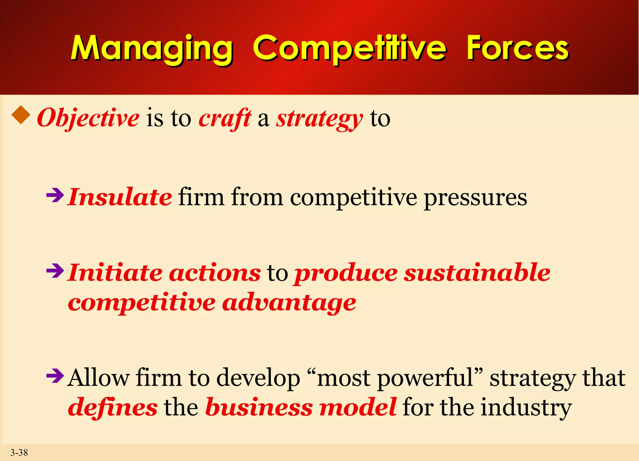 Managing  Competitive  Forces Objective  is to  craft  a  strategy  to Insulate  firm from competitive pressures Initiate actions  to  produce sustainable competitive advantage Allow firm to develop “most powerful” strategy that  defines  the  business model  for the industry 