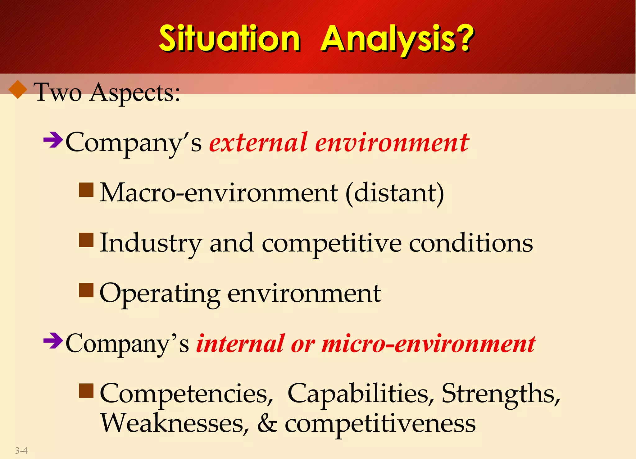 Two Aspects: Company’s  external environment Macro-environment (distant) Industry and competitive conditions Operating environment Company’s  internal or micro-environment  Competencies,  Capabilities, Strengths,  Weaknesses, & competitiveness Situation  Analysis? 