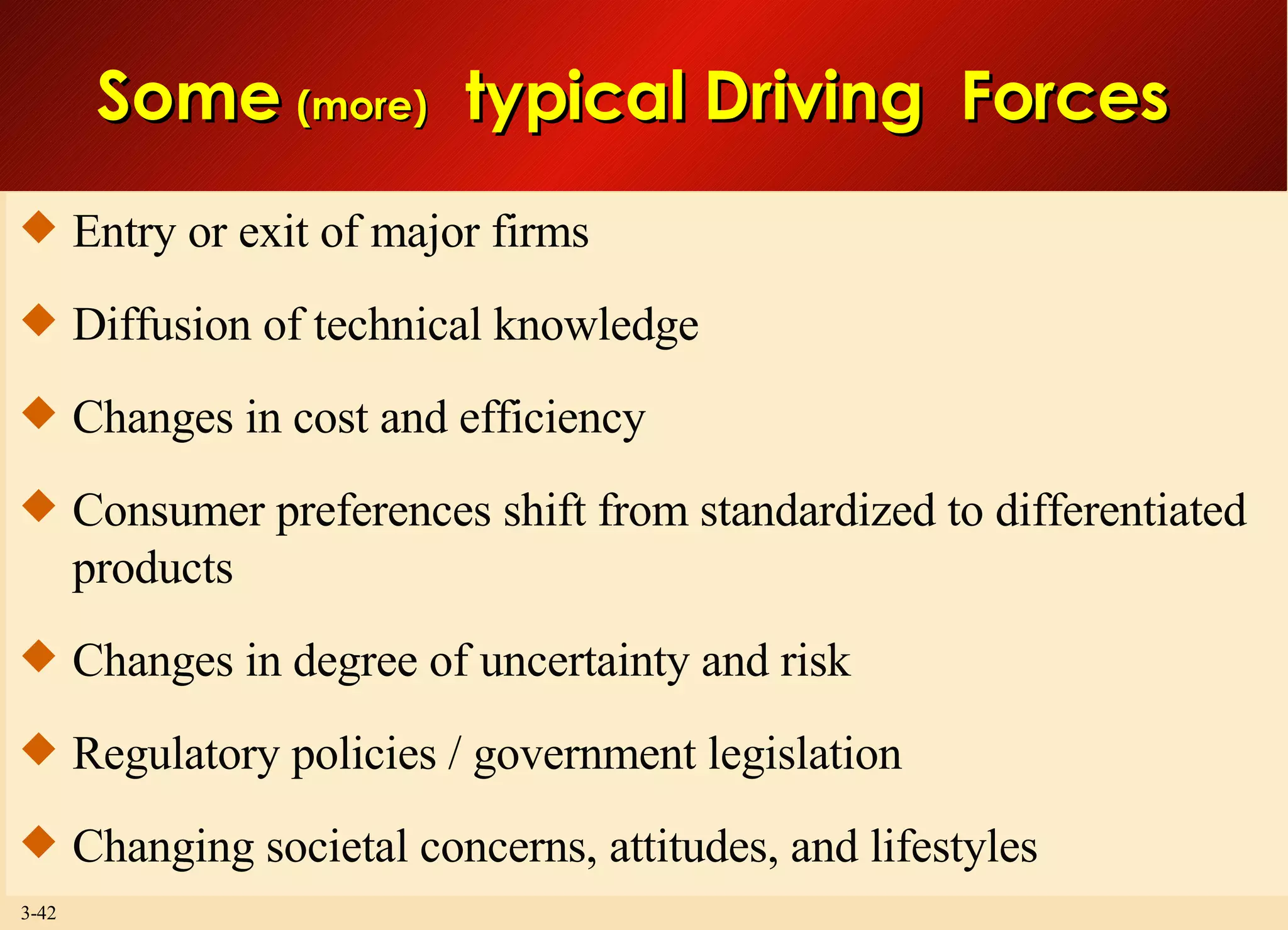Entry or exit of major firms Diffusion of technical knowledge Changes in cost and efficiency Consumer preferences shift from standardized to differentiated products  Changes in degree of uncertainty and risk Regulatory policies / government legislation Changing societal concerns, attitudes, and lifestyles Some  (more)   typical Driving  Forces  