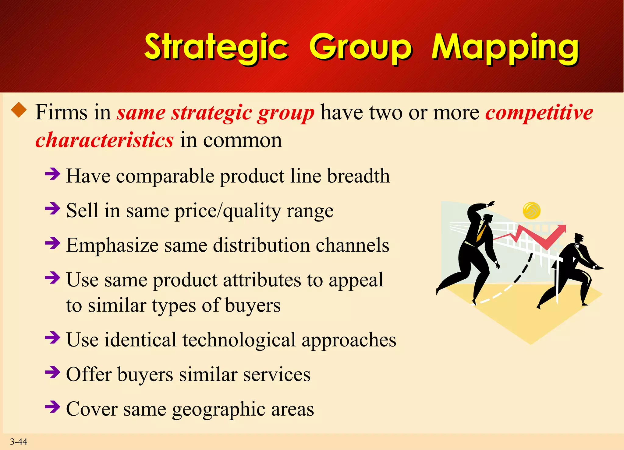 Strategic  Group  Mapping Firms in  same strategic group  have two or more  competitive characteristics  in common Have comparable product line breadth Sell in same price/quality range Emphasize same distribution channels Use same product attributes to appeal to similar types of buyers Use identical technological approaches Offer buyers similar services Cover same geographic areas 
