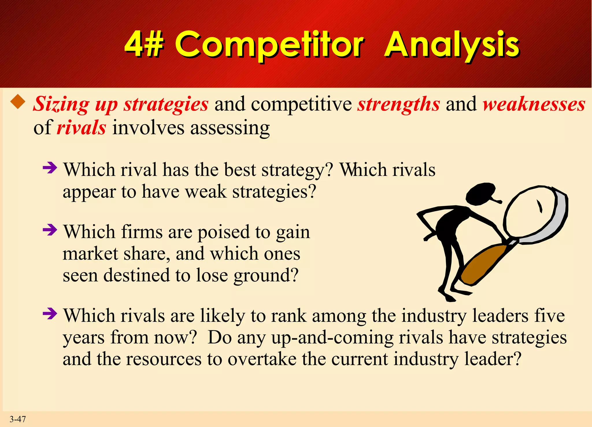 4# Competitor  Analysis Sizing up strategies  and competitive  strengths  and  weaknesses  of  rivals  involves assessing Which rival has the best strategy? Which rivals appear to have weak strategies? Which firms are poised to gain market share, and which ones seen destined to lose ground? Which rivals are likely to rank among the industry leaders five years from now?  Do any up-and-coming rivals have strategies and the resources to overtake the current industry leader? 