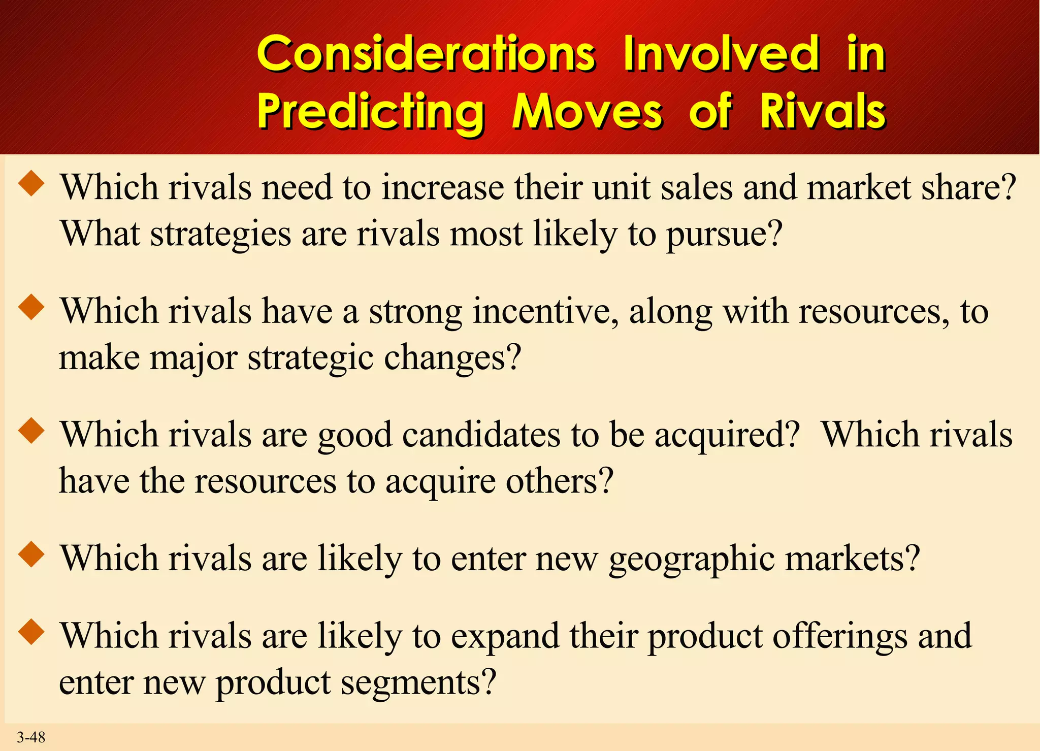 Considerations  Involved  in Predicting  Moves  of  Rivals Which rivals need to increase their unit sales and market share?  What strategies are rivals most likely to pursue? Which rivals have a strong incentive, along with resources, to make major strategic changes? Which rivals are good candidates to be acquired?  Which rivals have the resources to acquire others? Which rivals are likely to enter new geographic markets? Which rivals are likely to expand their product offerings and enter new product segments? 