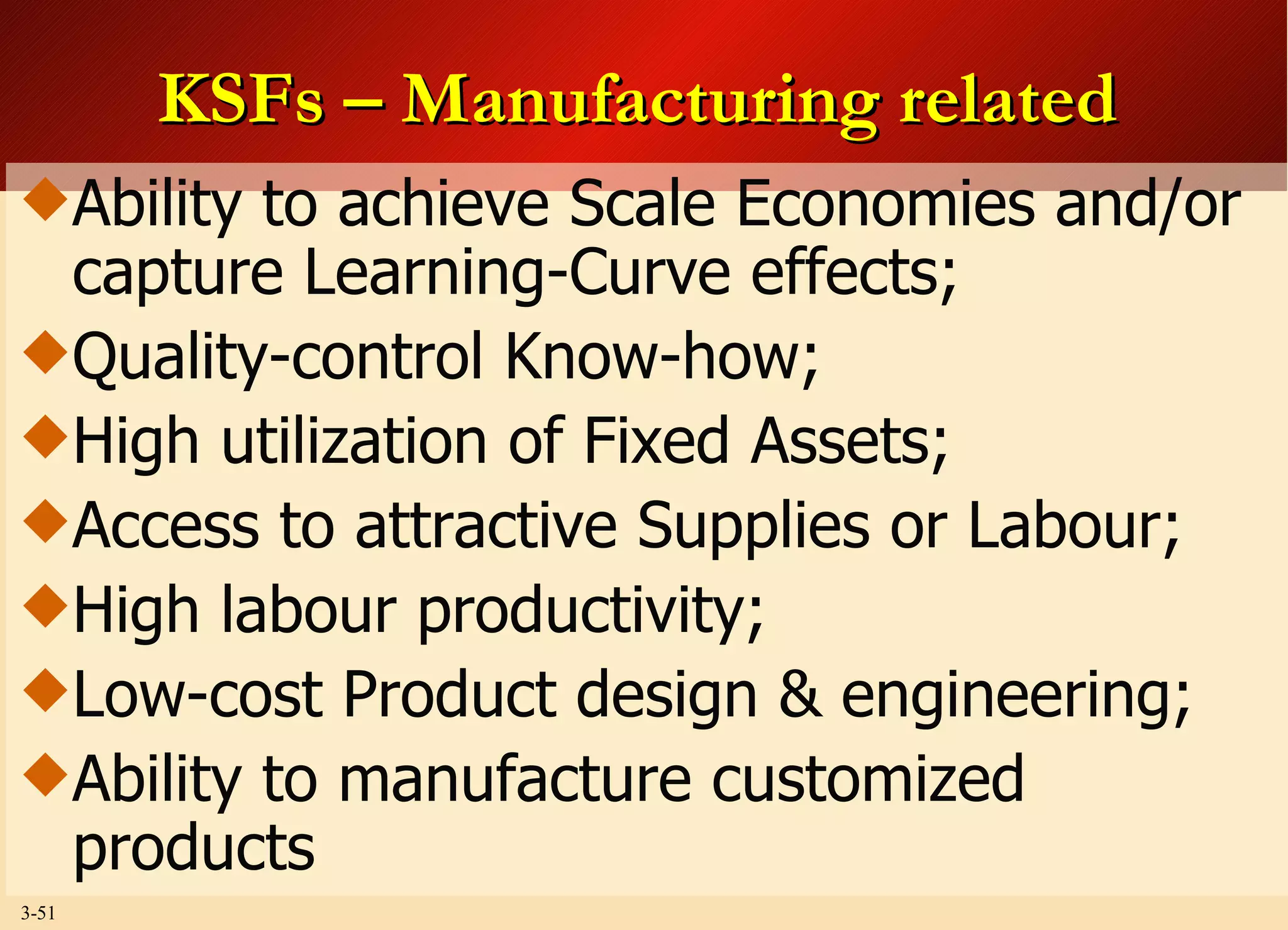 KSFs – Manufacturing related Ability to achieve Scale Economies and/or capture Learning-Curve effects; Quality-control Know-how; High utilization of Fixed Assets; Access to attractive Supplies or Labour; High labour productivity; Low-cost Product design & engineering; Ability to manufacture customized products 